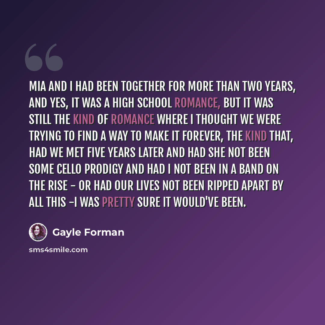 “Mia and I had been together for more than two years, and yes, it was a high school romance, but it was still the kind of romance where I thought we were trying to find a way to make it forever, the kind that, had we met five years later and had she not been some cello prodigy and had I not been in…” quote by Gayle Forman