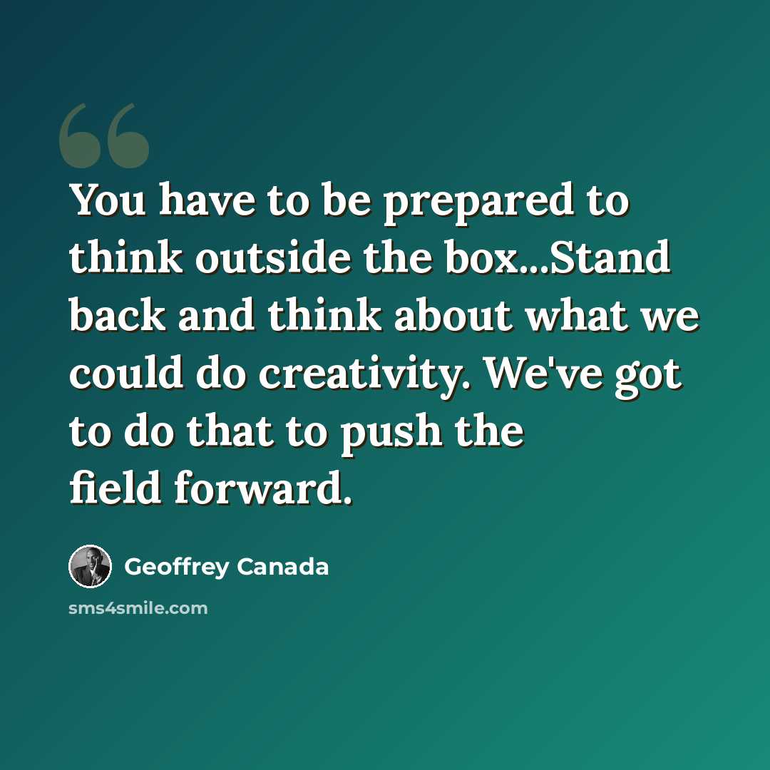 “You have to be prepared to think outside the box...Stand back and think about what we could do creativity. We've got to do that to push the field forward.” quote by Geoffrey Canada