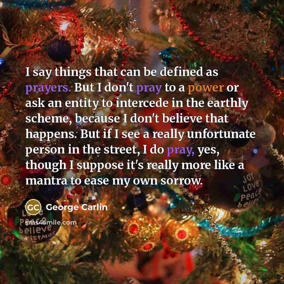 “I say things that can be defined as prayers. But I don't pray to a power or ask an entity to intercede in the earthly scheme, because I don't believe that happens. But if I see a really unfortunate person in the street, I do pray, yes, though I suppose it's really more like a mantra to ease my own…” quote by George Carlin