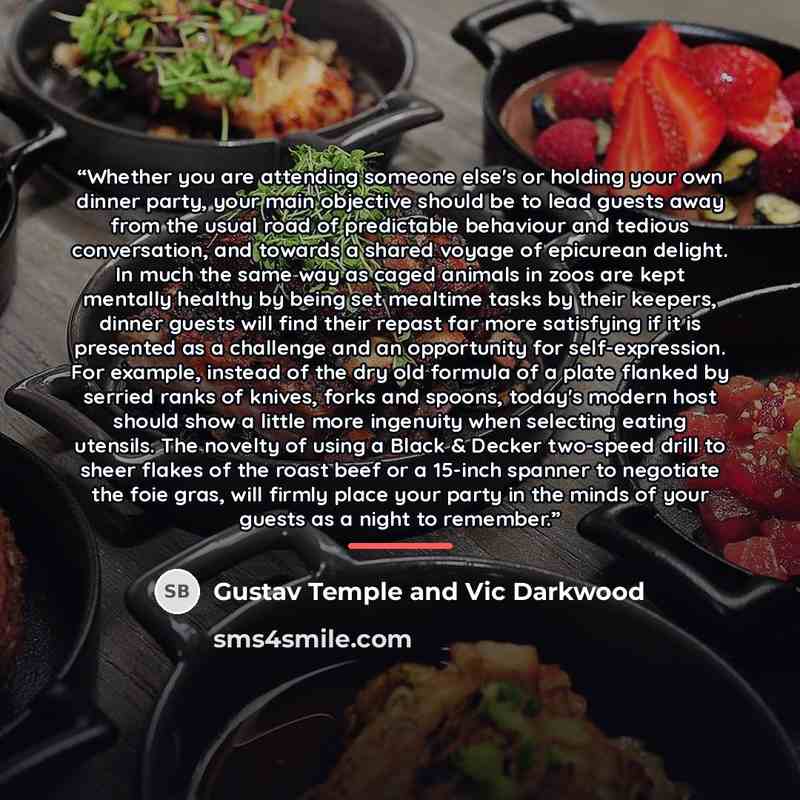 “Whether you are attending someone else's or holding your own dinner party, your main objective should be to lead guests away from the usual road of predictable behaviour and tedious conversation, and towards a shared voyage of epicurean delight. In much the same way as caged animals in zoos are…” quote by Gustav Temple and Vic Darkwood
