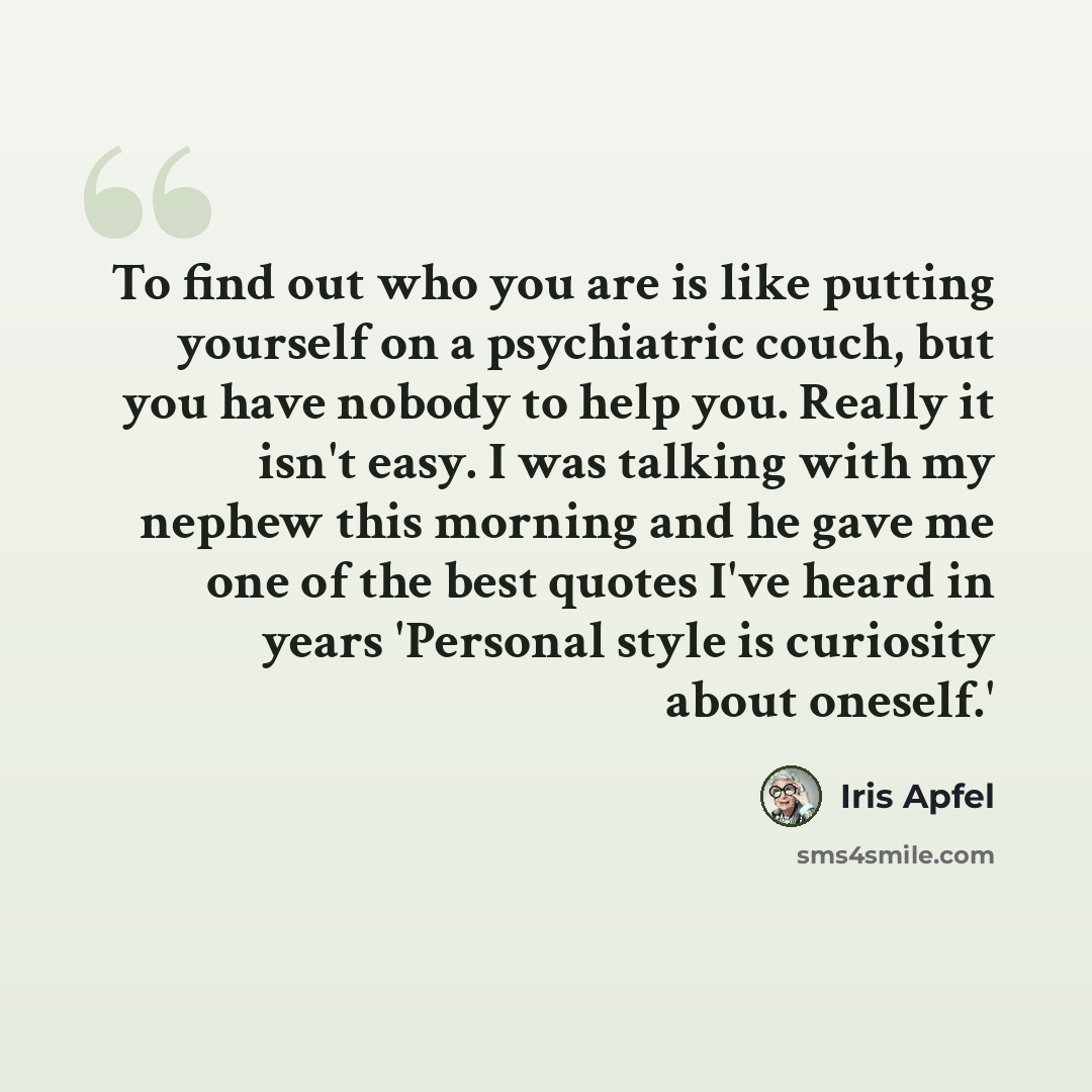 “To find out who you are is like putting yourself on a psychiatric couch, but you have nobody to help you. Really it isn't easy. I was talking with my nephew this morning and he gave me one of the best quotes I've heard in years 'Personal style is curiosity about oneself.'” quote by Iris Apfel