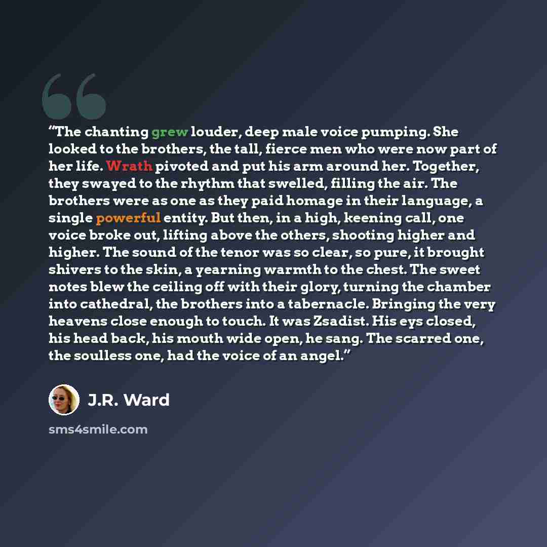 “The chanting grew louder, deep male voice pumping. She looked to the brothers, the tall, fierce men who were now part of her life. Wrath pivoted and put his arm around her. Together, they swayed to the rhythm that swelled, filling the air. The brothers were as one as they paid homage in their…” quote by J.R. Ward