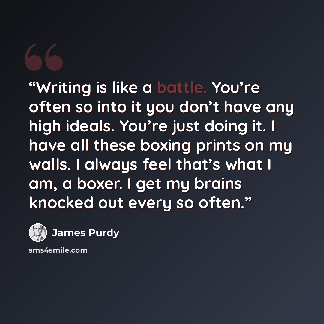 “Writing is like a battle. You’re often so into it you don’t have any high ideals. You’re just doing it. I have all these boxing prints on my walls. I always feel that’s what I am, a boxer. I get my brains knocked out every so often.” quote by James Purdy