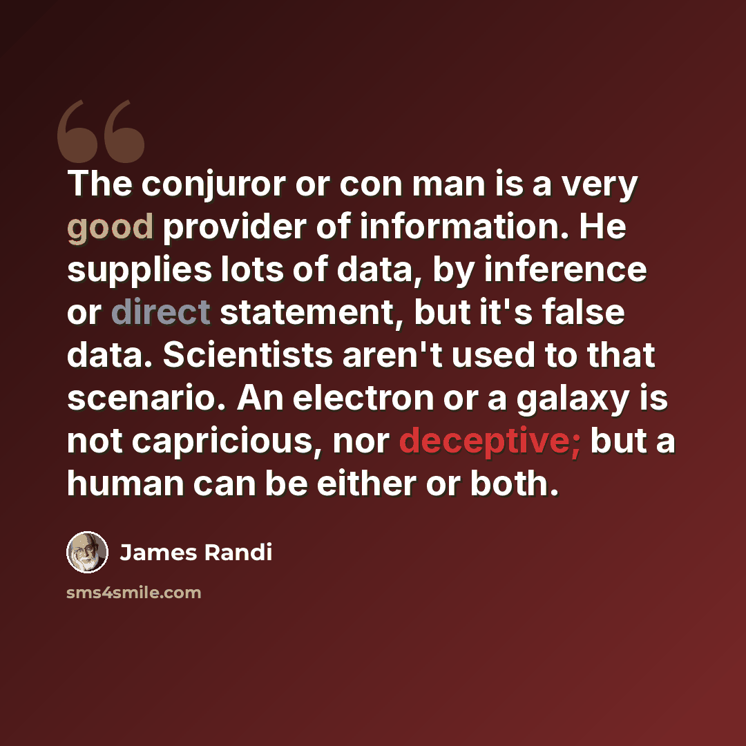 “The conjuror or con man is a very good provider of information. He supplies lots of data, by inference or direct statement, but it's false data. Scientists aren't used to that scenario. An electron or a galaxy is not capricious, nor deceptive; but a human can be either or both.” quote by James Randi
