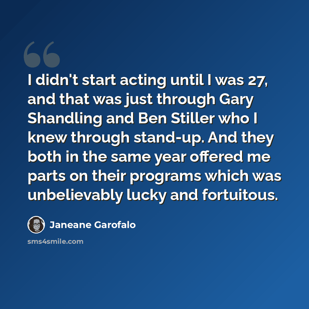 “I didn't start acting until I was 27, and that was just through Gary Shandling and Ben Stiller who I knew through stand-up. And they both in the same year offered me parts on their programs which was unbelievably lucky and fortuitous.” quote by Janeane Garofalo