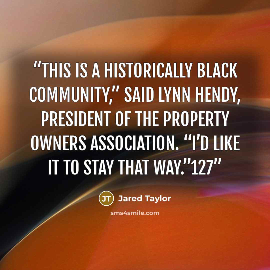 “This is a historically black community,” said Lynn Hendy, president of the property owners association. “I’d like it to stay that way.”127” quote by Jared Taylor