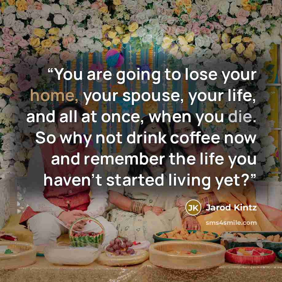“You are going to lose your home, your spouse, your life, and all at once, when you die. So why not drink coffee now and remember the life you haven’t started living yet?” quote by Jarod Kintz