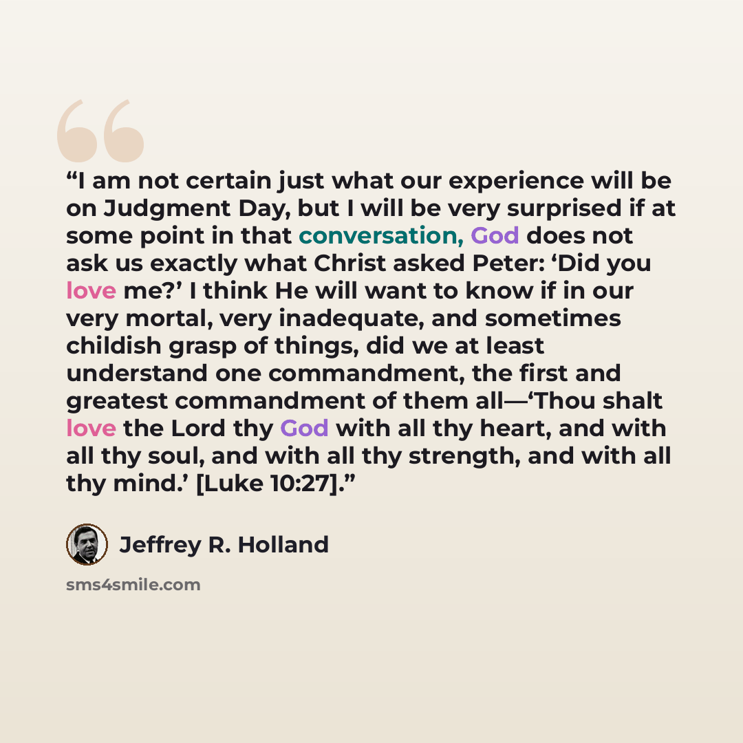 “I am not certain just what our experience will be on Judgment Day, but I will be very surprised if at some point in that conversation, God does not ask us exactly what Christ asked Peter: ‘Did you love me?’ I think He will want to know if in our very mortal, very inadequate, and sometimes childish…” quote by Jeffrey R. Holland