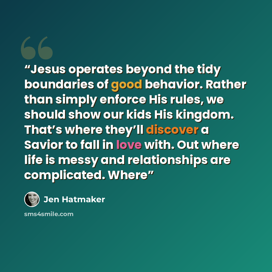 “Jesus operates beyond the tidy boundaries of good behavior. Rather than simply enforce His rules, we should show our kids His kingdom. That’s where they’ll discover a Savior to fall in love with. Out where life is messy and relationships are complicated. Where” quote by Jen Hatmaker