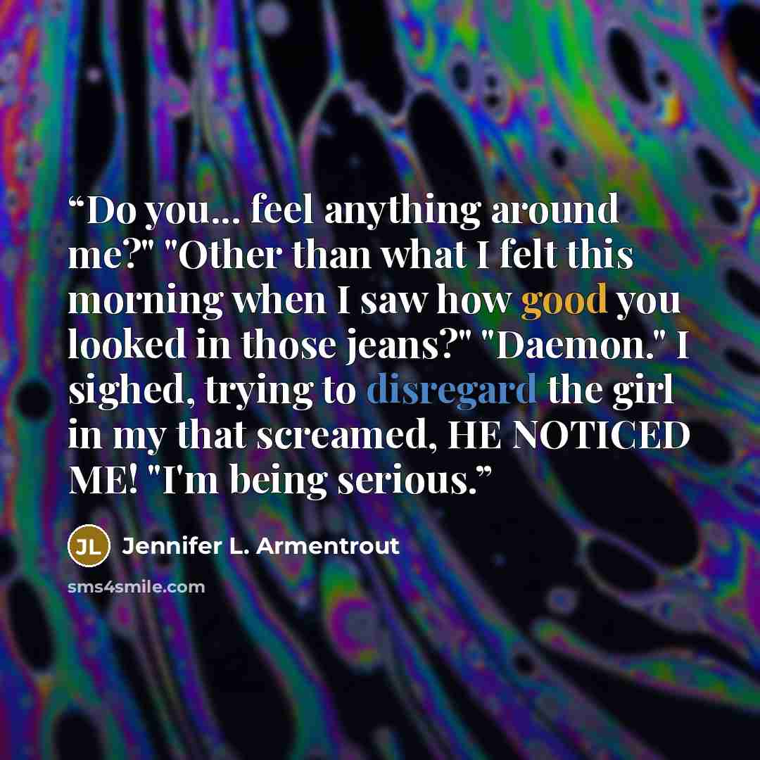 “Do you... feel anything around me?" "Other than what I felt this morning when I saw how good you looked in those jeans?" "Daemon." I sighed, trying to disregard the girl in my that screamed, HE NOTICED ME! "I'm being serious.” quote by Jennifer L. Armentrout