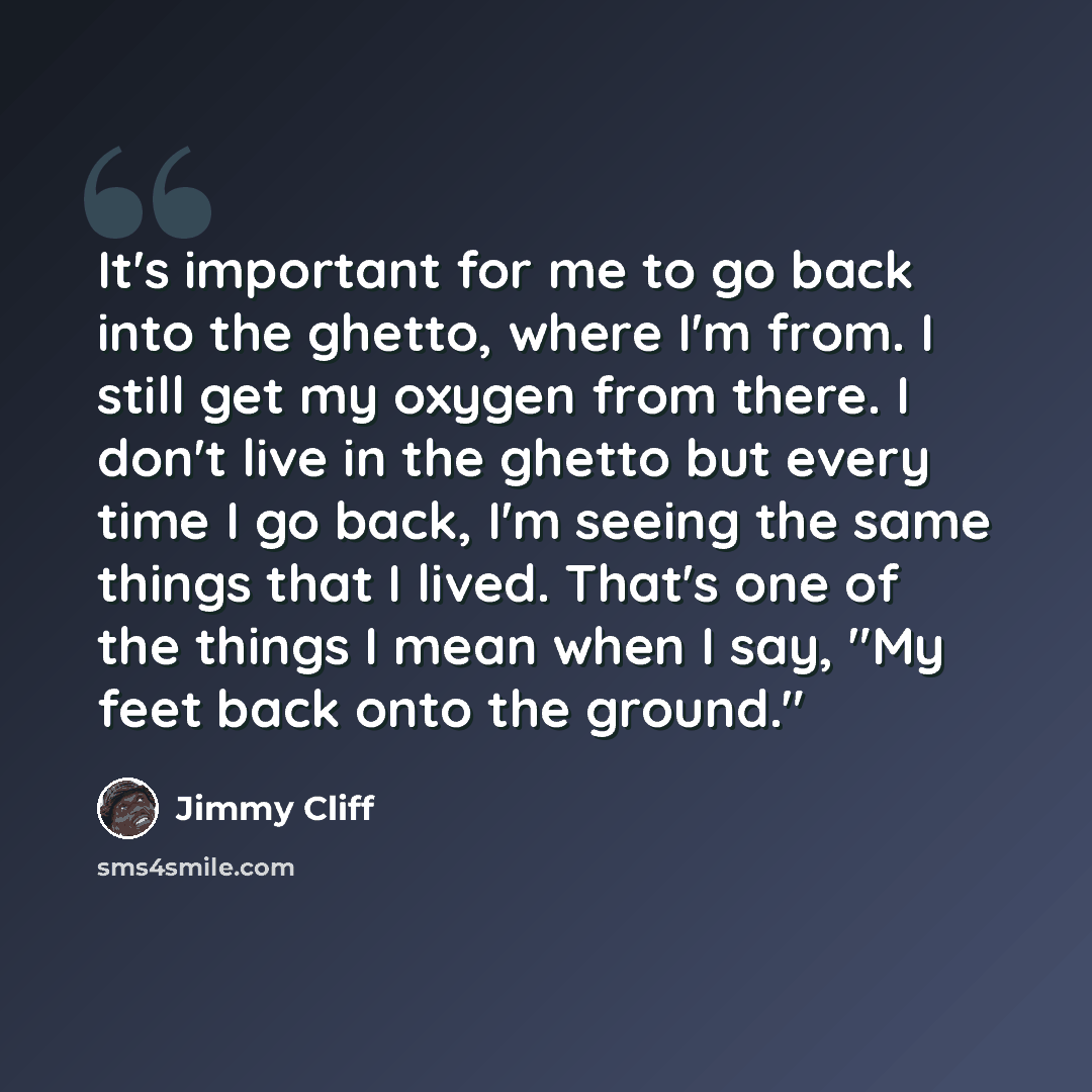 “It's important for me to go back into the ghetto, where I'm from. I still get my oxygen from there. I don't live in the ghetto but every time I go back, I'm seeing the same things that I lived. That's one of the things I mean when I say, "My feet back onto the ground."” quote by Jimmy Cliff