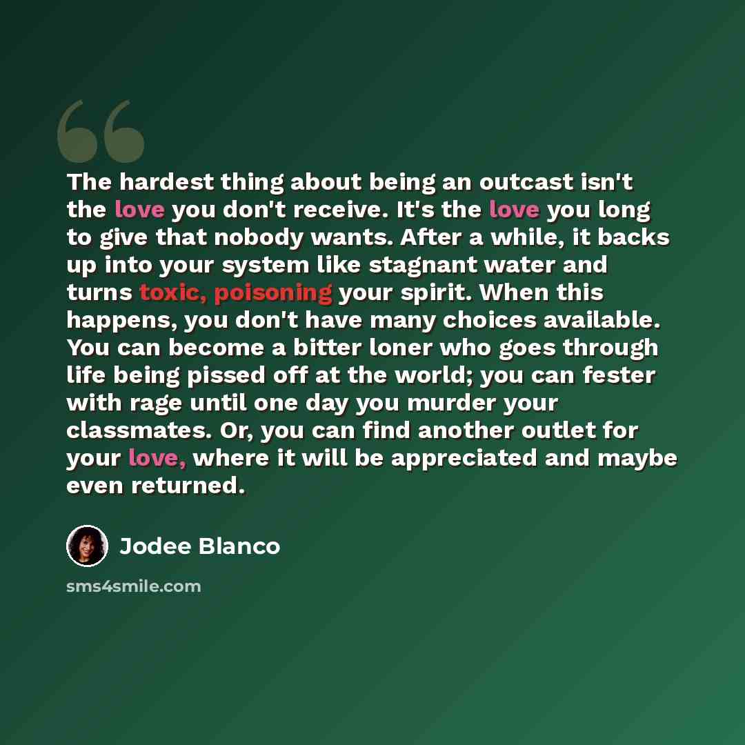 “The hardest thing about being an outcast isn't the love you don't receive. It's the love you long to give that nobody wants. After a while, it backs up into your system like stagnant water and turns toxic, poisoning your spirit. When this happens, you don't have many choices available. You can…” quote by Jodee Blanco
