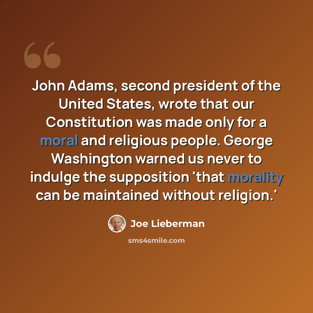 “John Adams, second president of the United States, wrote that our Constitution was made only for a moral and religious people. George Washington warned us never to indulge the supposition 'that morality can be maintained without religion.'” quote by Joe Lieberman