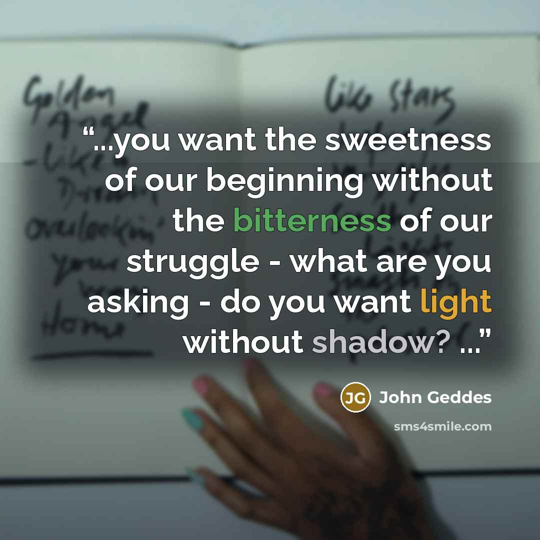 “...you want the sweetness of our beginning without the bitterness of our struggle - what are you asking - do you want light without shadow? ...” quote by John Geddes