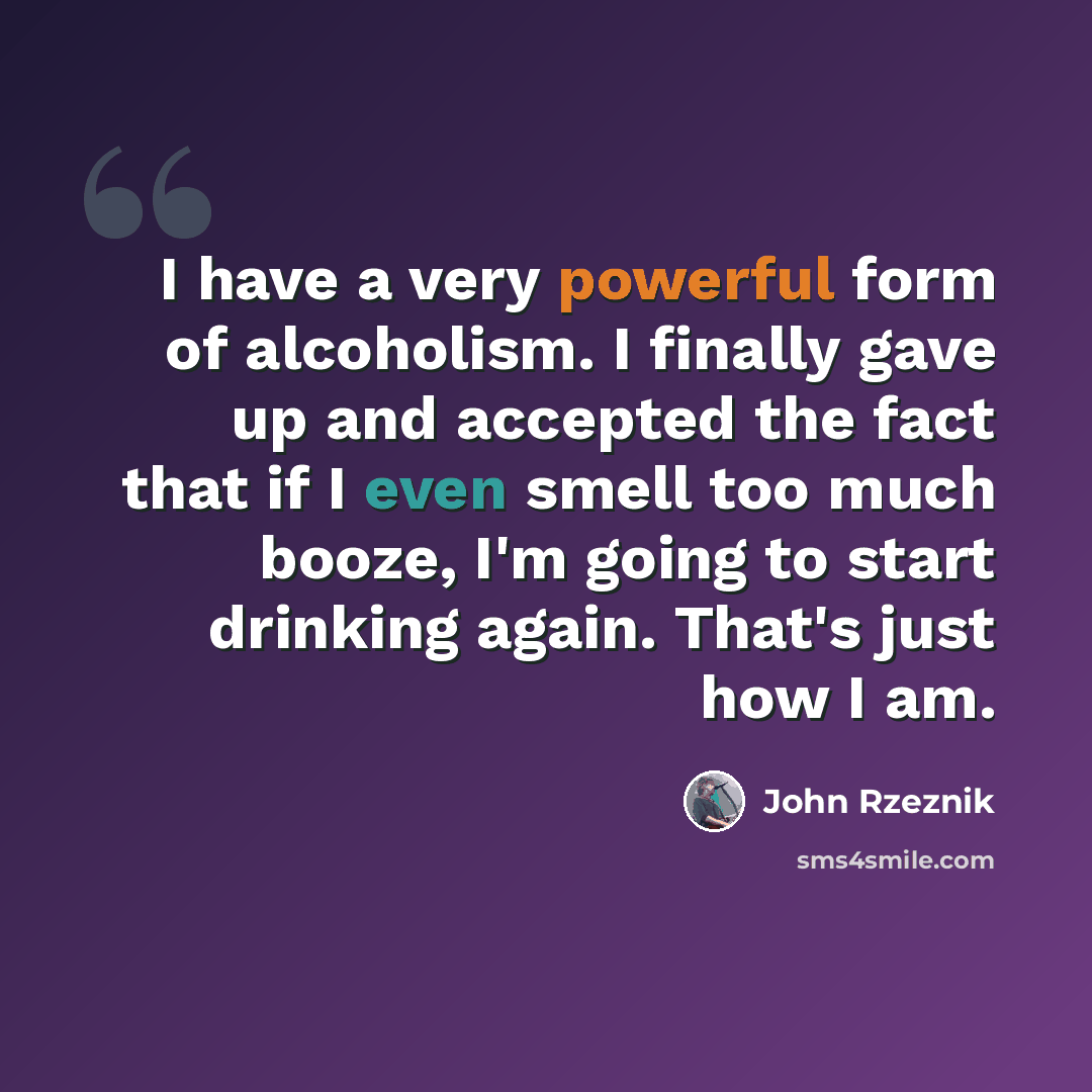 “I have a very powerful form of alcoholism. I finally gave up and accepted the fact that if I even smell too much booze, I'm going to start drinking again. That's just how I am.” quote by John Rzeznik
