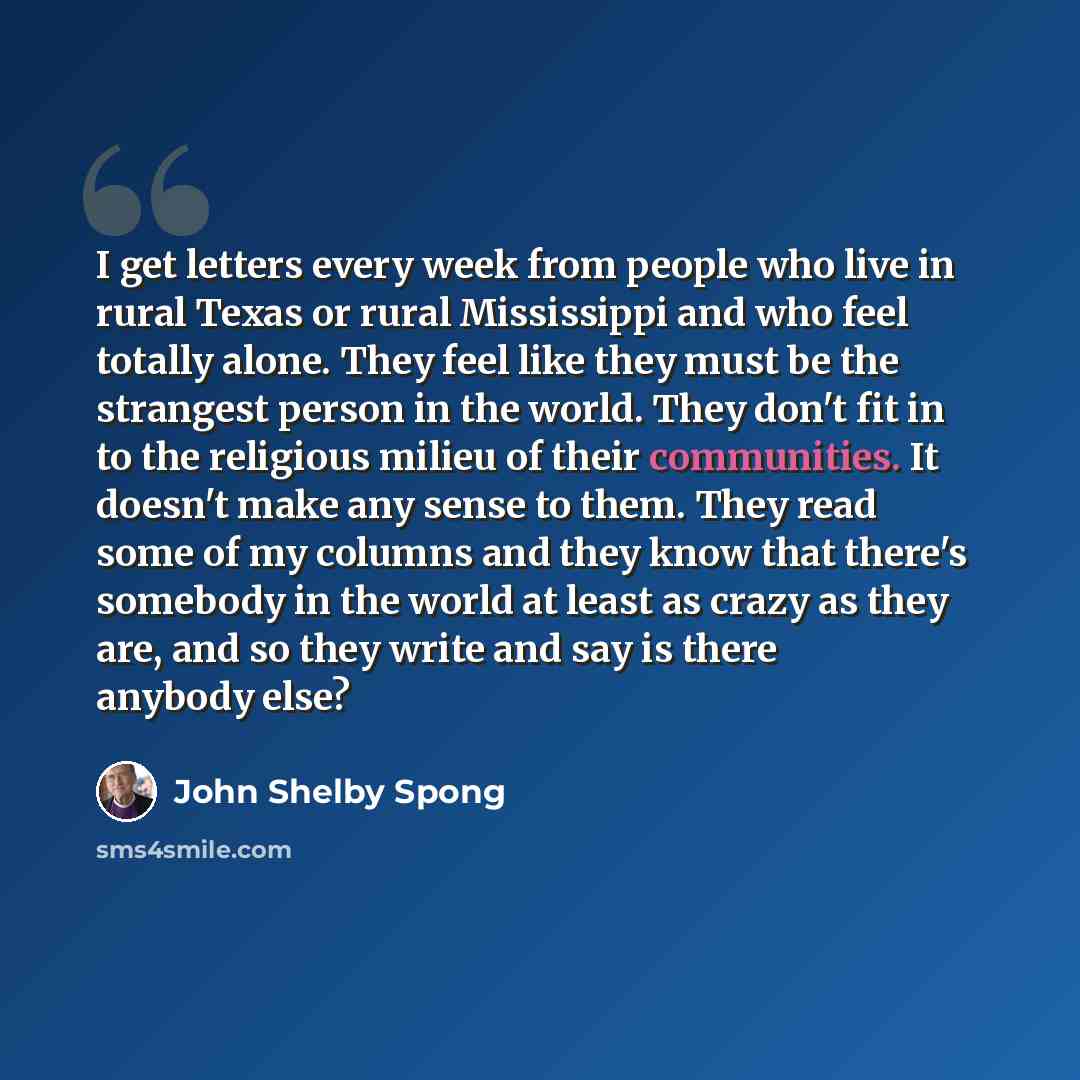 “I get letters every week from people who live in rural Texas or rural Mississippi and who feel totally alone. They feel like they must be the strangest person in the world. They don't fit in to the religious milieu of their communities. It doesn't make any sense to them. They read some of my…” quote by John Shelby Spong