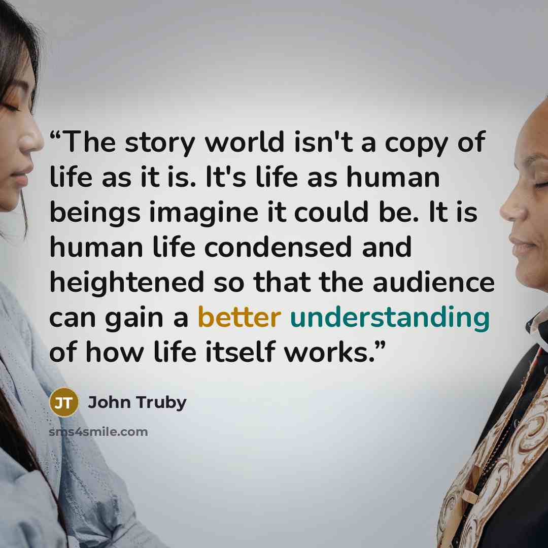 “The story world isn't a copy of life as it is. It's life as human beings imagine it could be. It is human life condensed and heightened so that the audience can gain a better understanding of how life itself works.” quote by John Truby