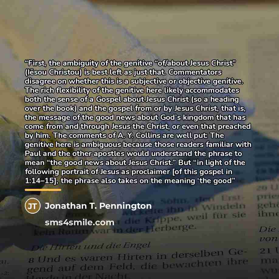 “First, the ambiguity of the genitive “of/about Jesus Christ” (Iēsou Christou) is best left as just that. Commentators disagree on whether this is a subjective or objective genitive. The rich flexibility of the genitive here likely accommodates both the sense of a Gospel about Jesus Christ (so a…” quote by Jonathan T. Pennington