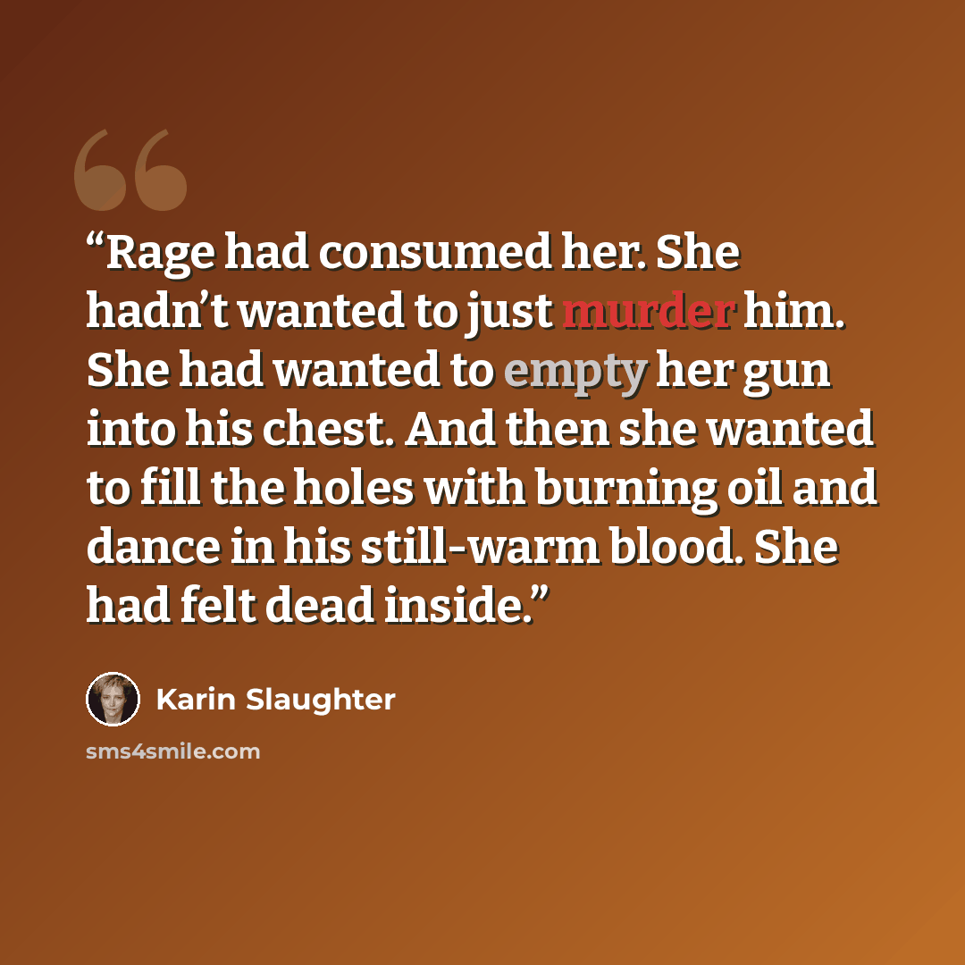 “Rage had consumed her. She hadn’t wanted to just murder him. She had wanted to empty her gun into his chest. And then she wanted to fill the holes with burning oil and dance in his still-warm blood. She had felt dead inside.” quote by Karin Slaughter