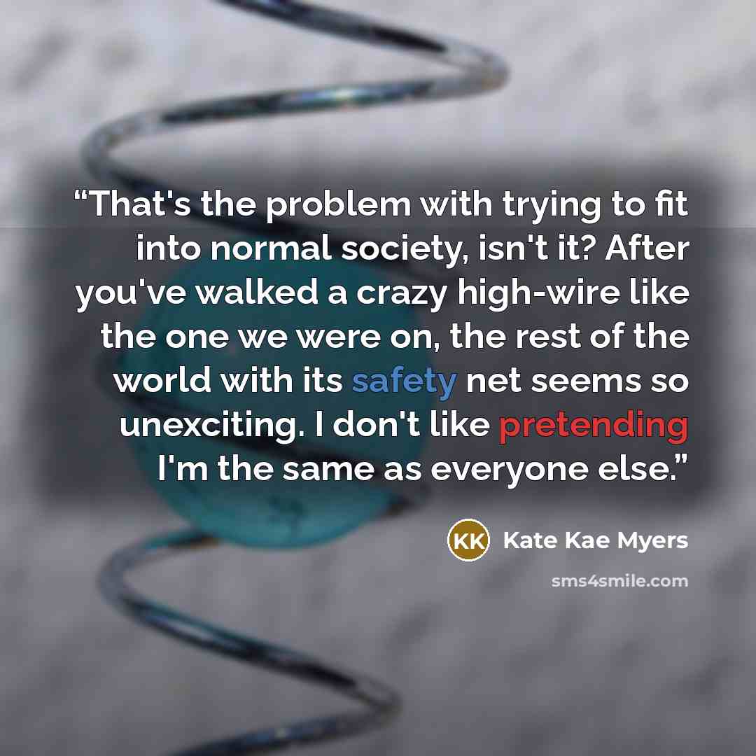 “That's the problem with trying to fit into normal society, isn't it? After you've walked a crazy high-wire like the one we were on, the rest of the world with its safety net seems so unexciting. I don't like pretending I'm the same as everyone else.” quote by Kate Kae Myers