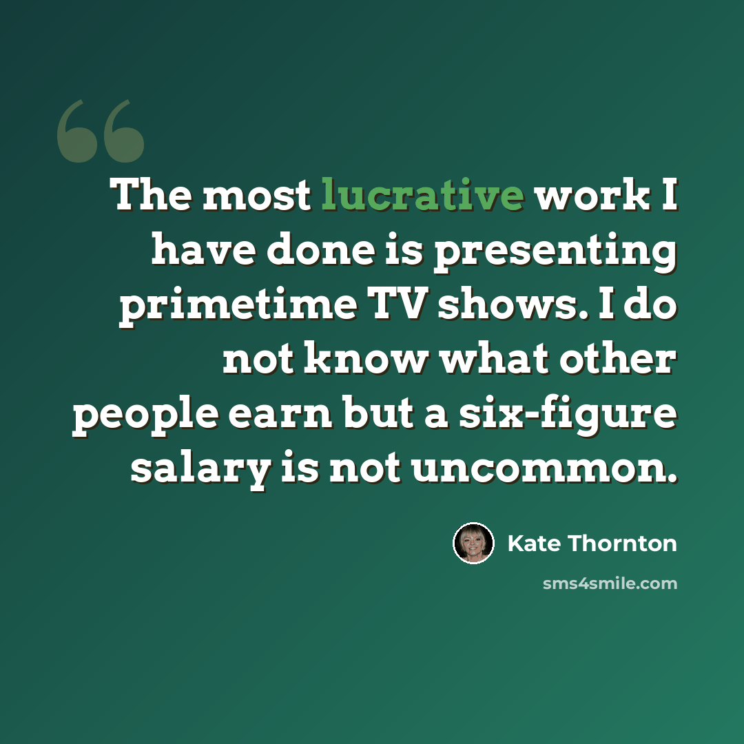 “The most lucrative work I have done is presenting primetime TV shows. I do not know what other people earn but a six-figure salary is not uncommon.” quote by Kate Thornton