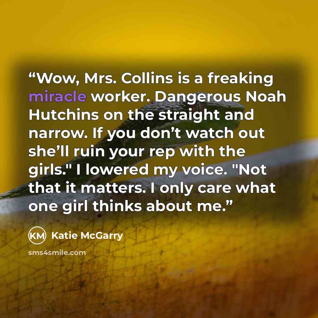 “Wow, Mrs. Collins is a freaking miracle worker. Dangerous Noah Hutchins on the straight and narrow. If you don’t watch out she’ll ruin your rep with the girls." I lowered my voice. "Not that it matters. I only care what one girl thinks about me.” quote by Katie McGarry