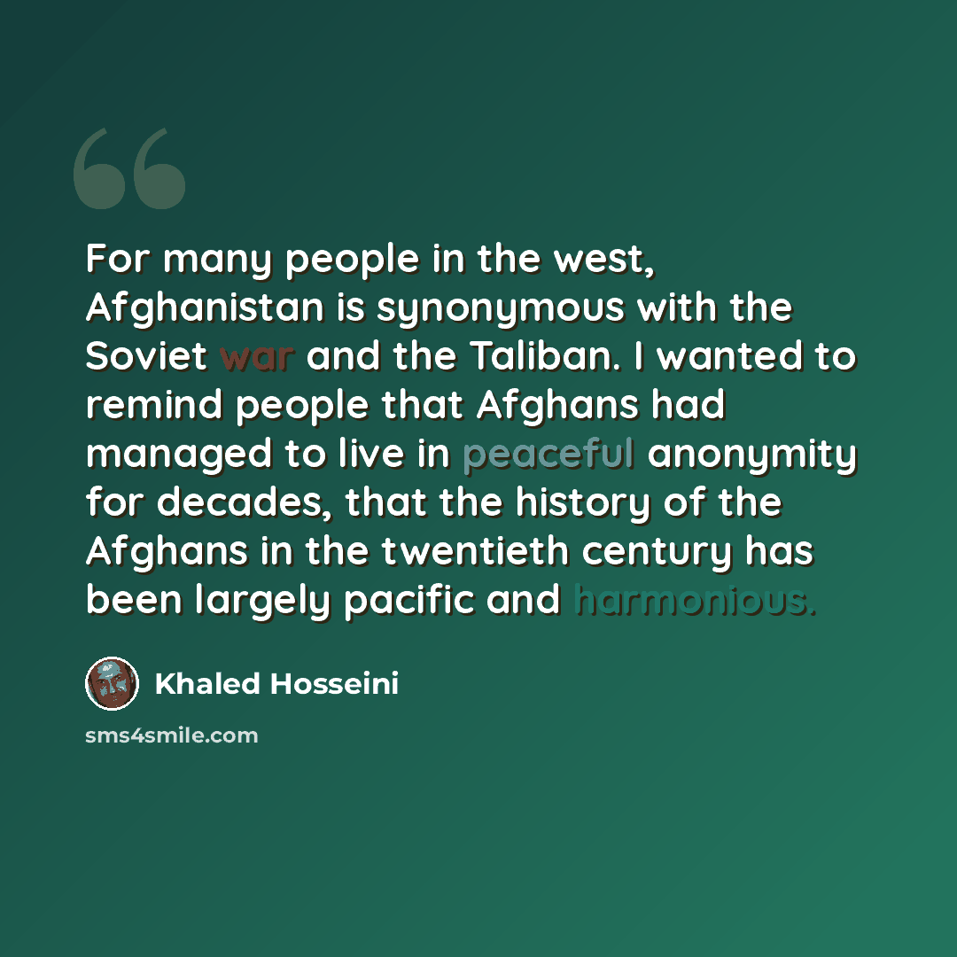 “For many people in the west, Afghanistan is synonymous with the Soviet war and the Taliban. I wanted to remind people that Afghans had managed to live in peaceful anonymity for decades, that the history of the Afghans in the twentieth century has been largely pacific and harmonious.” quote by Khaled Hosseini