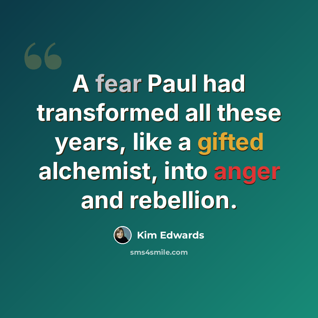 “A fear Paul had transformed all these years, like a gifted alchemist, into anger and rebellion.” quote by Kim Edwards
