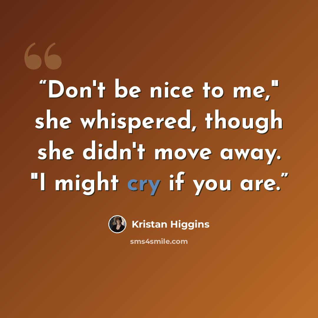 “Don't be nice to me," she whispered, though she didn't move away. "I might cry if you are.” quote by Kristan Higgins