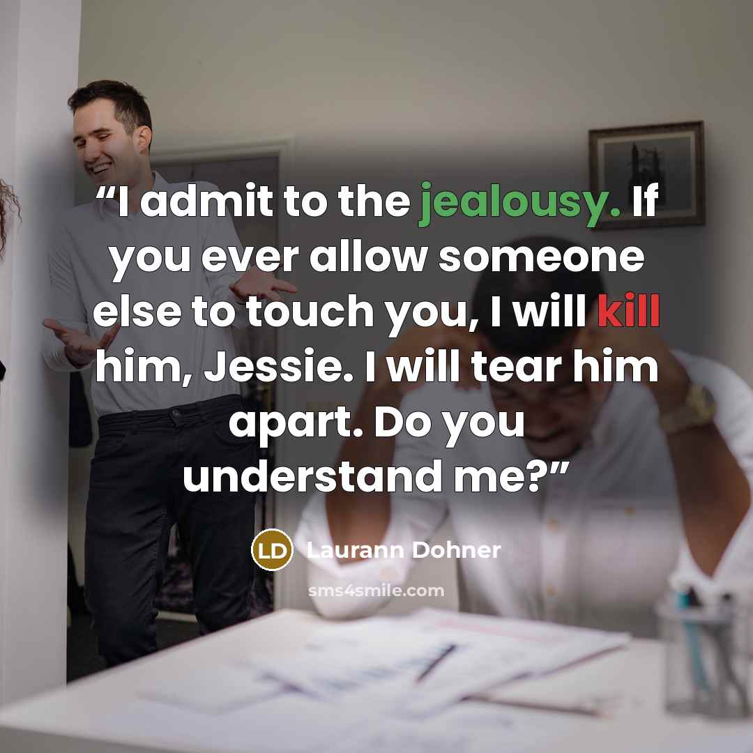 “I admit to the jealousy. If you ever allow someone else to touch you, I will kill him, Jessie. I will tear him apart. Do you understand me?” quote by Laurann Dohner
