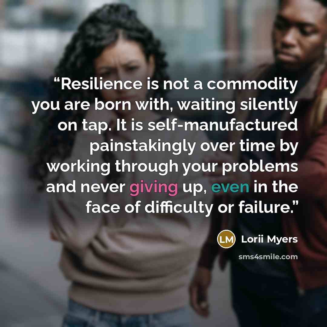 “Resilience is not a commodity you are born with, waiting silently on tap. It is self-manufactured painstakingly over time by working through your problems and never giving up, even in the face of difficulty or failure.” quote by Lorii Myers