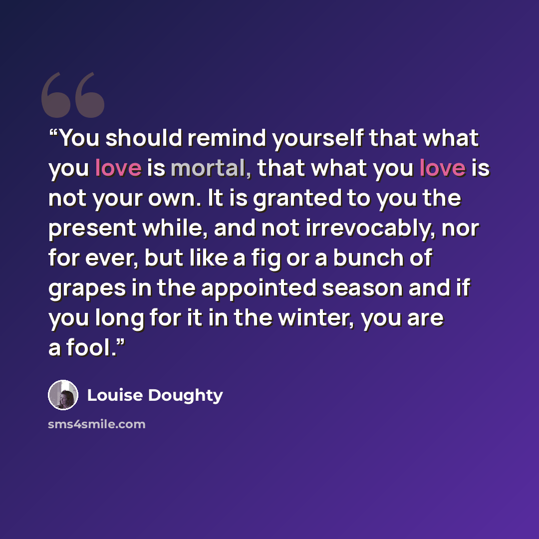 “You should remind yourself that what you love is mortal, that what you love is not your own. It is granted to you the present while, and not irrevocably, nor for ever, but like a fig or a bunch of grapes in the appointed season and if you long for it in the winter, you are a fool.” quote by Louise Doughty