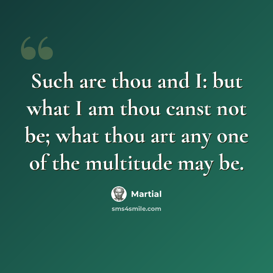 “Such are thou and I: but what I am thou canst not be; what thou art any one of the multitude may be.” quote by Martial