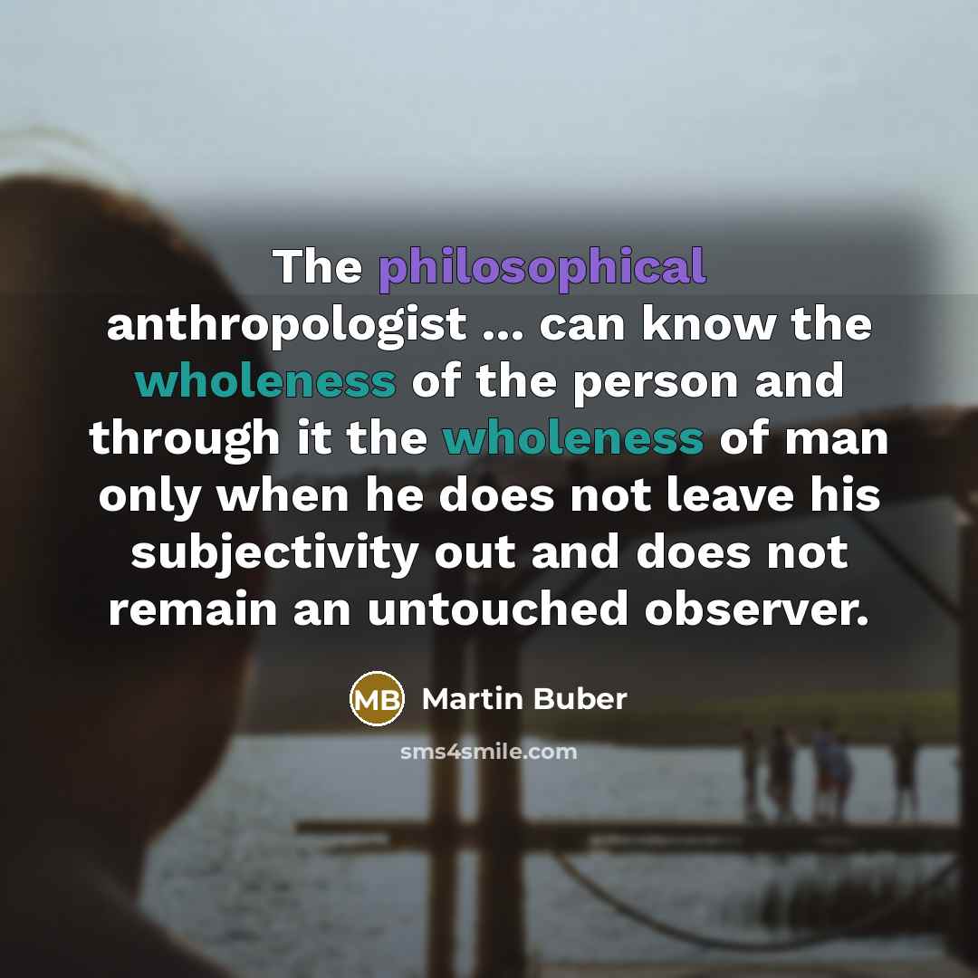 “The philosophical anthropologist ... can know the wholeness of the person and through it the wholeness of man only when he does not leave his subjectivity out and does not remain an untouched observer.” quote by Martin Buber