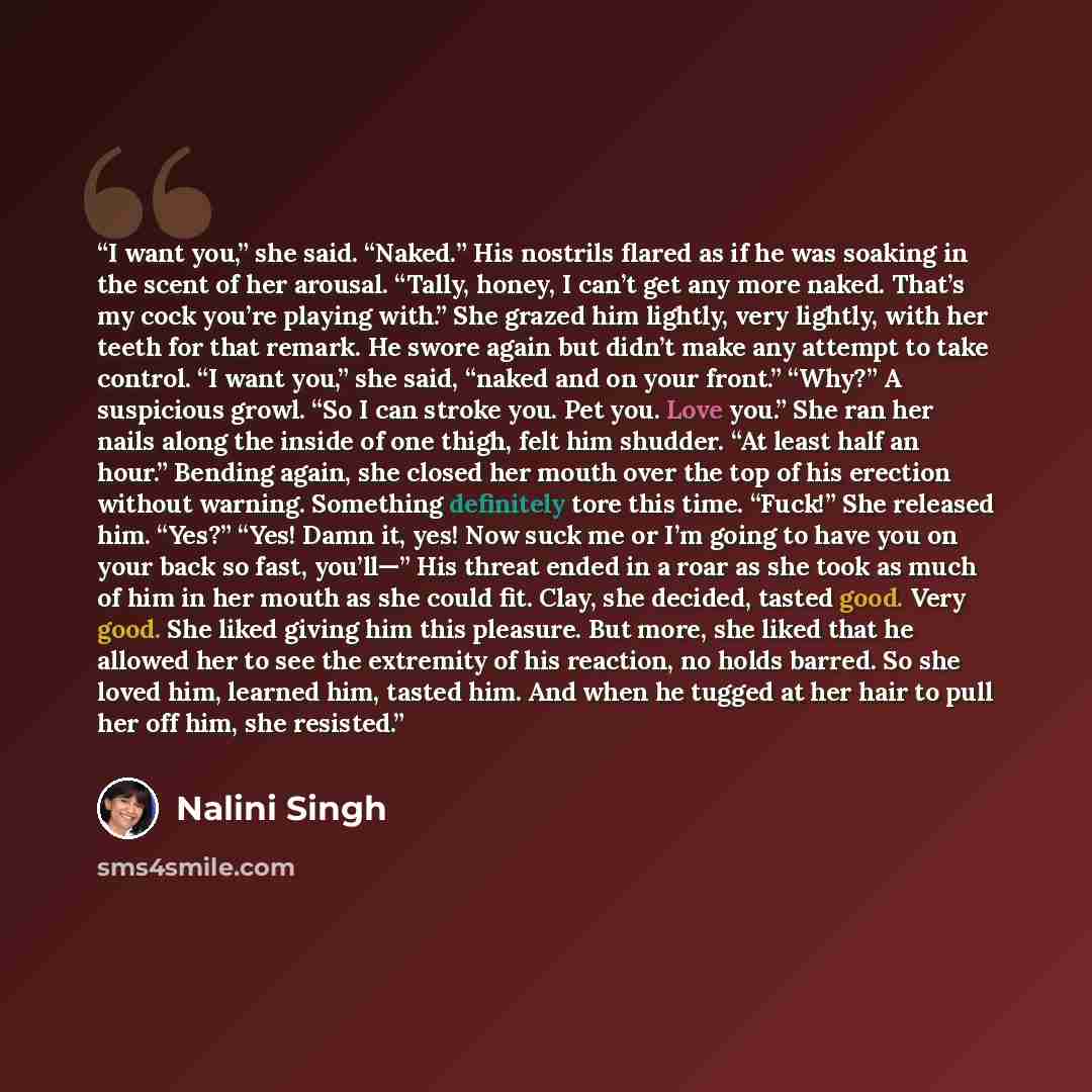“I want you,” she said. “Naked.” His nostrils flared as if he was soaking in the scent of her arousal. “Tally, honey, I can’t get any more naked. That’s my cock you’re playing with.” She grazed him lightly, very lightly, with her teeth for that remark. He swore again but didn’t make any attempt to…” quote by Nalini Singh