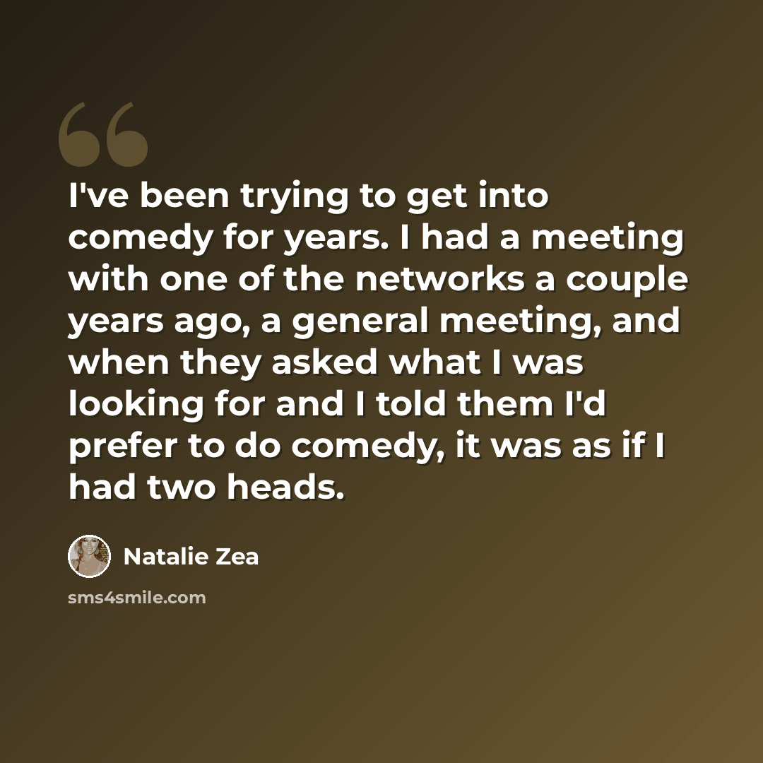 “I've been trying to get into comedy for years. I had a meeting with one of the networks a couple years ago, a general meeting, and when they asked what I was looking for and I told them I'd prefer to do comedy, it was as if I had two heads.” quote by Natalie Zea