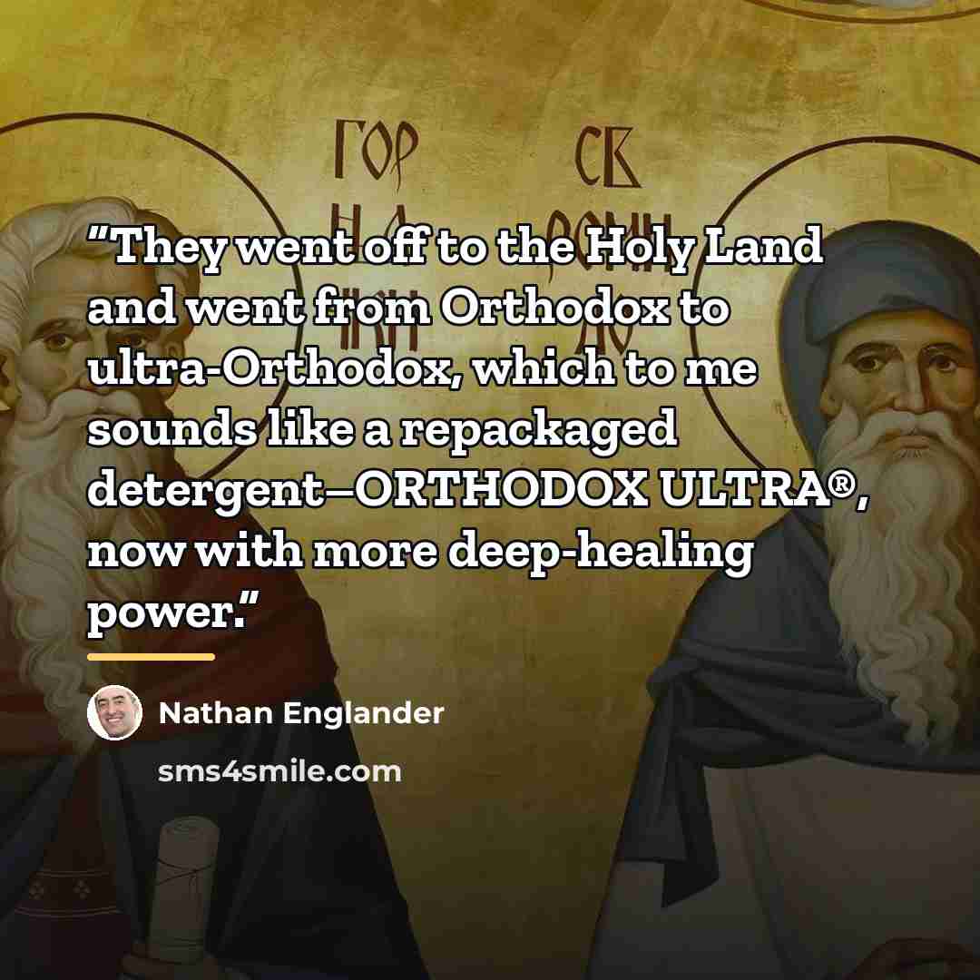 “They went off to the Holy Land and went from Orthodox to ultra-Orthodox, which to me sounds like a repackaged detergent–ORTHODOX ULTRA®, now with more deep-healing power.” quote by Nathan Englander