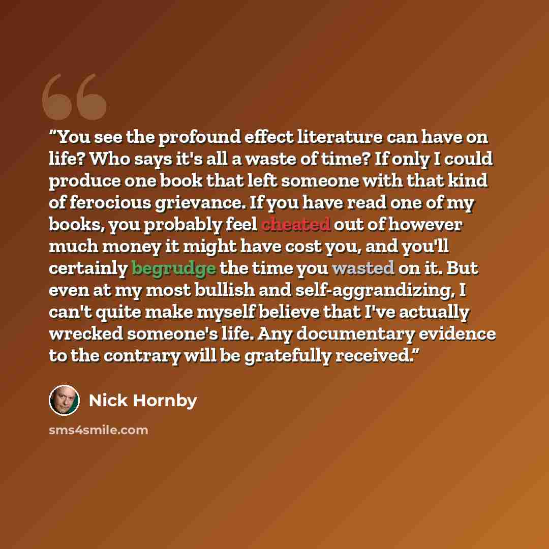 “You see the profound effect literature can have on life? Who says it's all a waste of time? If only I could produce one book that left someone with that kind of ferocious grievance. If you have read one of my books, you probably feel cheated out of however much money it might have cost you, and…” quote by Nick Hornby