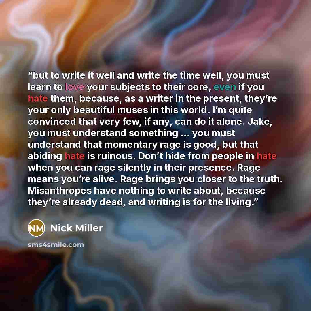 “but to write it well and write the time well, you must learn to love your subjects to their core, even if you hate them, because, as a writer in the present, they’re your only beautiful muses in this world. I’m quite convinced that very few, if any, can do it alone. Jake, you must understand…” quote by Nick Miller