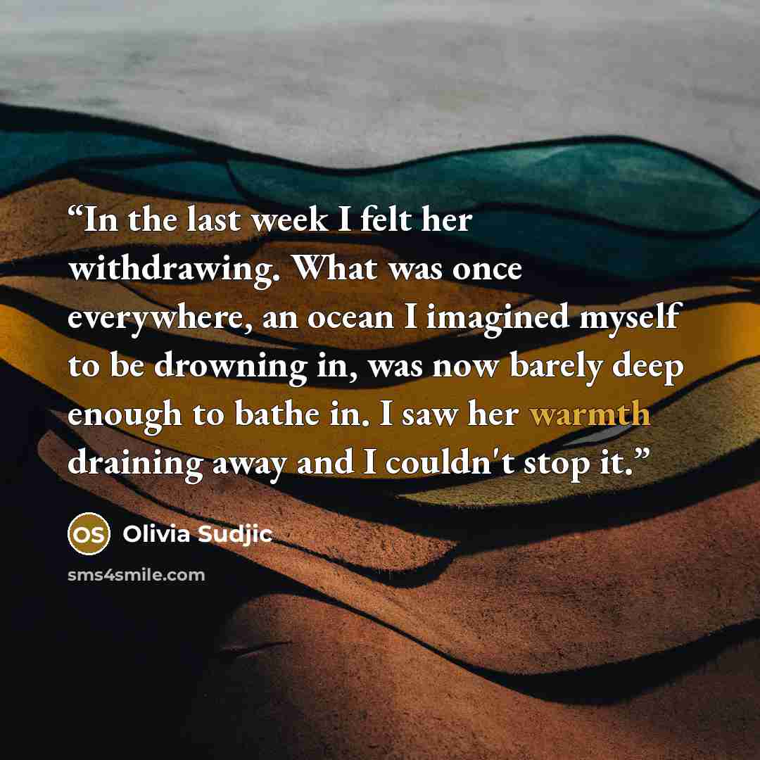 “In the last week I felt her withdrawing. What was once everywhere, an ocean I imagined myself to be drowning in, was now barely deep enough to bathe in. I saw her warmth draining away and I couldn't stop it.” quote by Olivia Sudjic