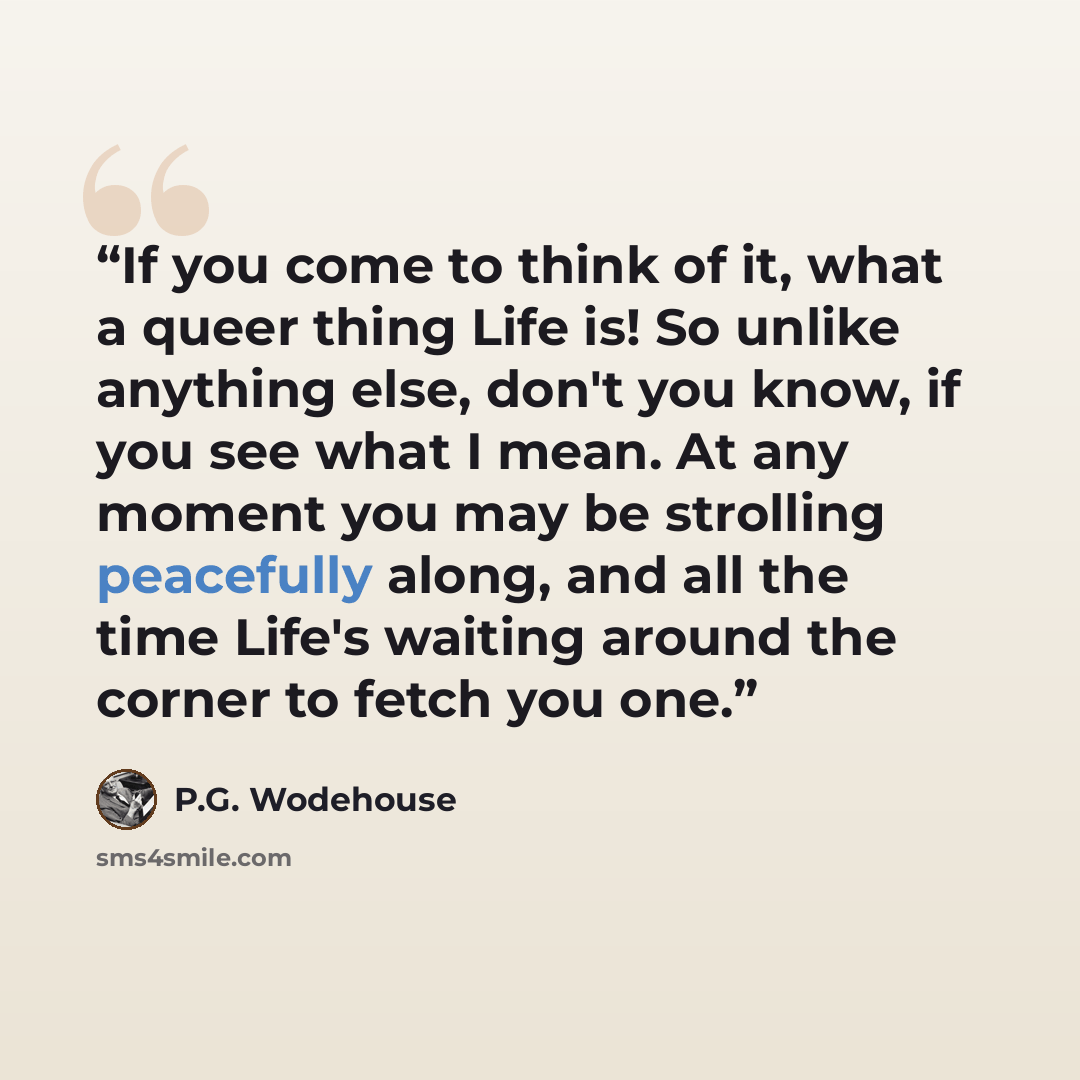 “If you come to think of it, what a queer thing Life is! So unlike anything else, don't you know, if you see what I mean. At any moment you may be strolling peacefully along, and all the time Life's waiting around the corner to fetch you one.” quote by P.G. Wodehouse