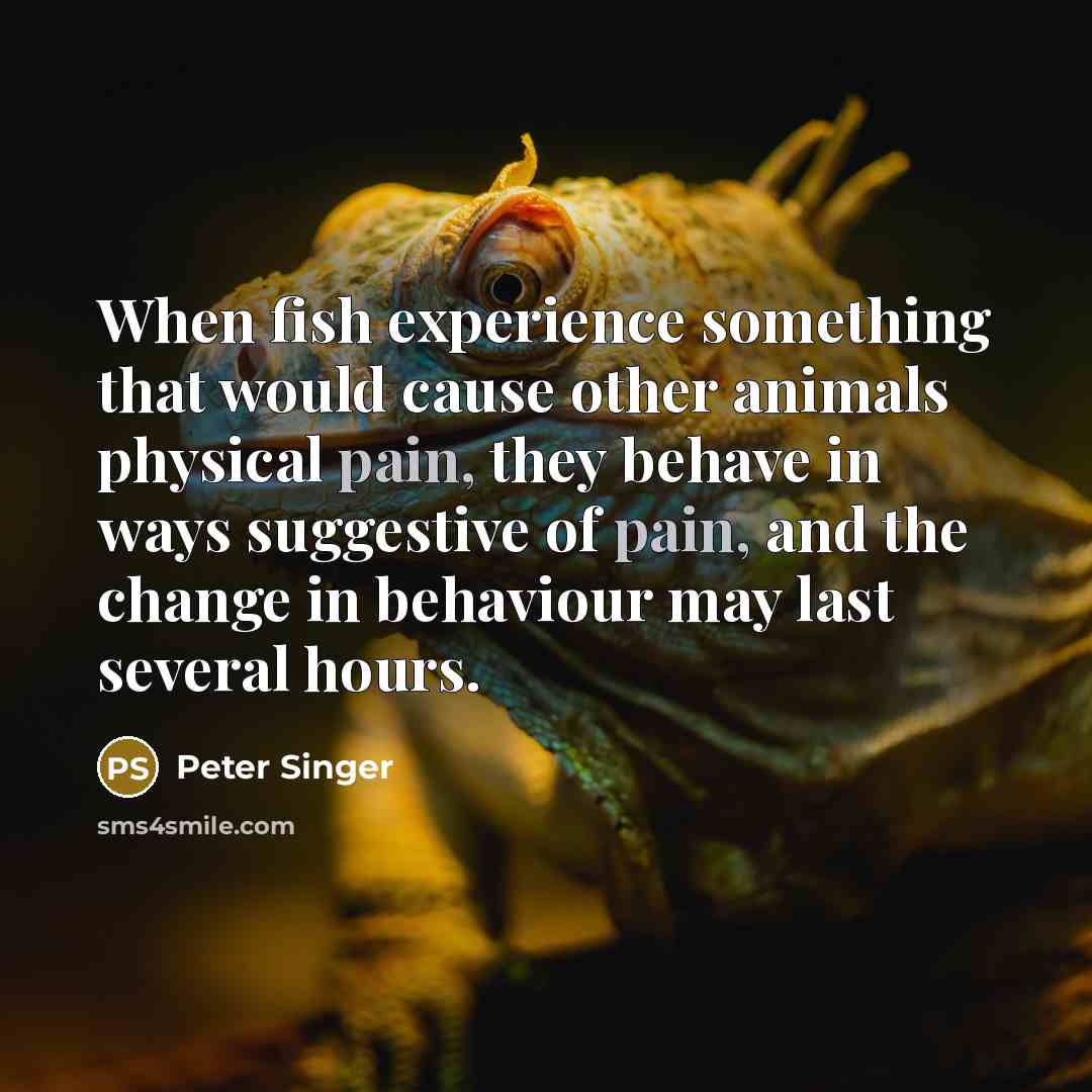 “When fish experience something that would cause other animals physical pain, they behave in ways suggestive of pain, and the change in behaviour may last several hours.” quote by Peter Singer