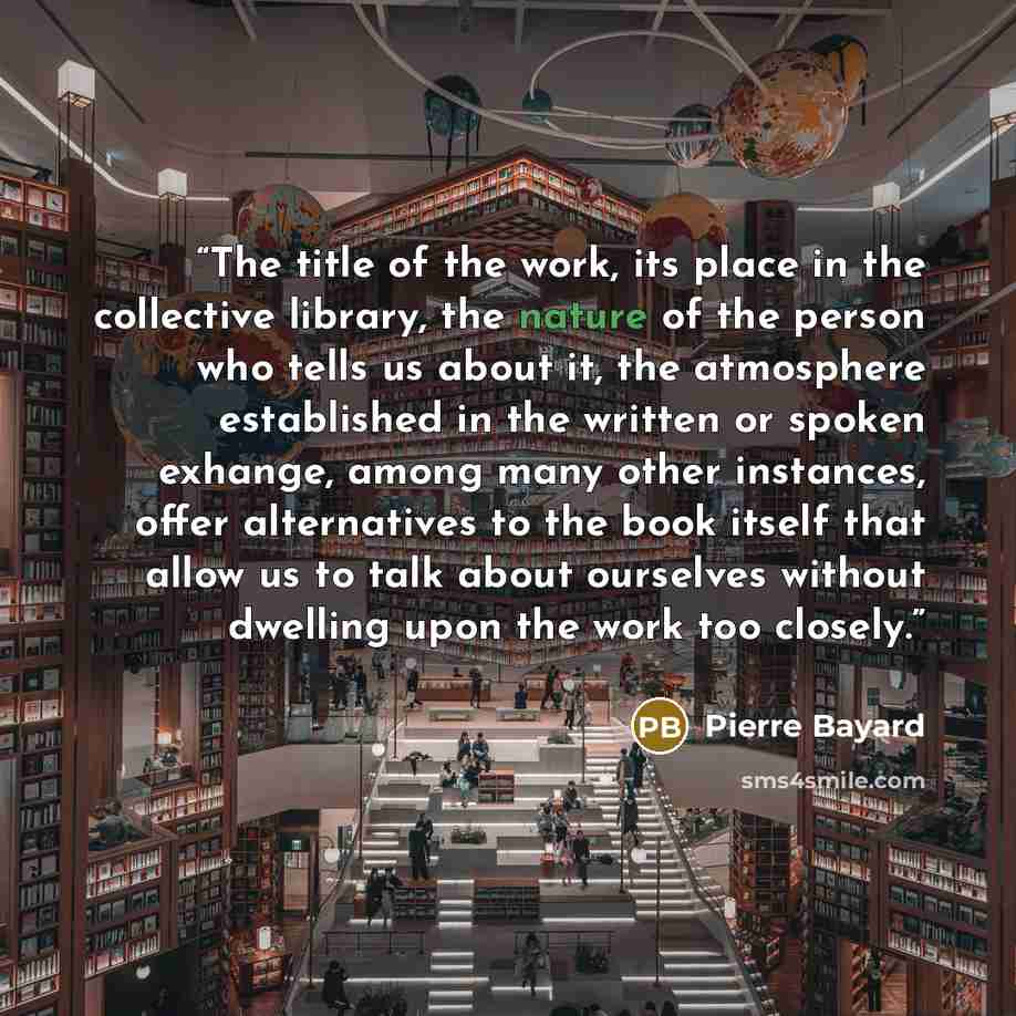 “The title of the work, its place in the collective library, the nature of the person who tells us about it, the atmosphere established in the written or spoken exhange, among many other instances, offer alternatives to the book itself that allow us to talk about ourselves without dwelling upon the…” quote by Pierre Bayard