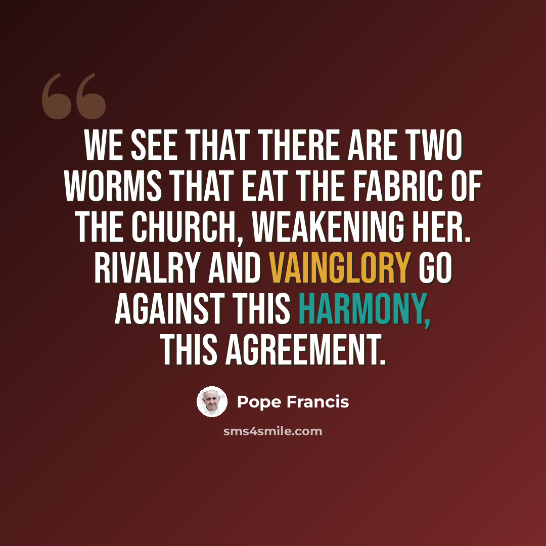 “We see that there are two worms that eat the fabric of the Church, weakening Her. Rivalry and vainglory go against this harmony, this agreement.” quote by Pope Francis