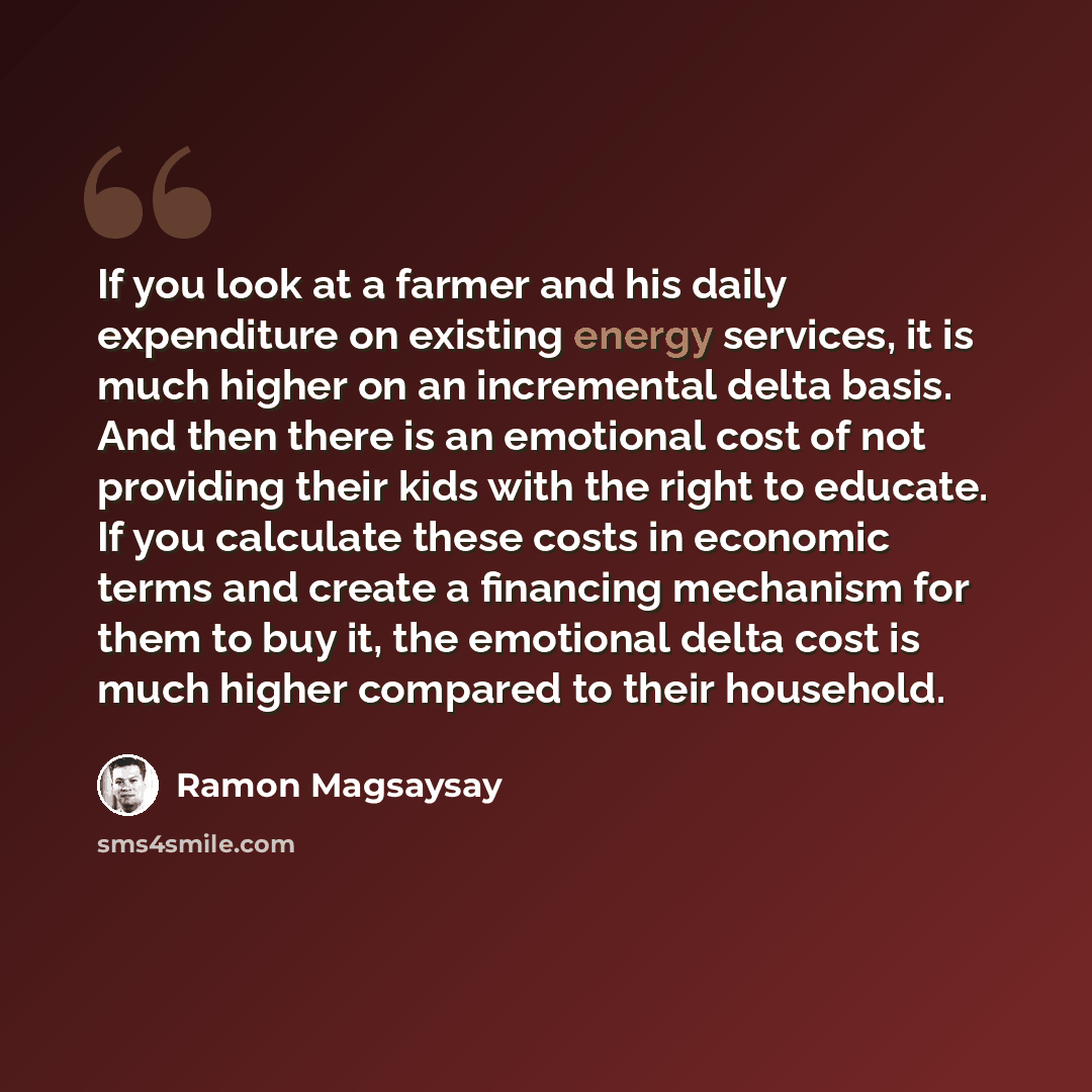 “If you look at a farmer and his daily expenditure on existing energy services, it is much higher on an incremental delta basis. And then there is an emotional cost of not providing their kids with the right to educate. If you calculate these costs in economic terms and create a financing mechanism…” quote by Ramon Magsaysay