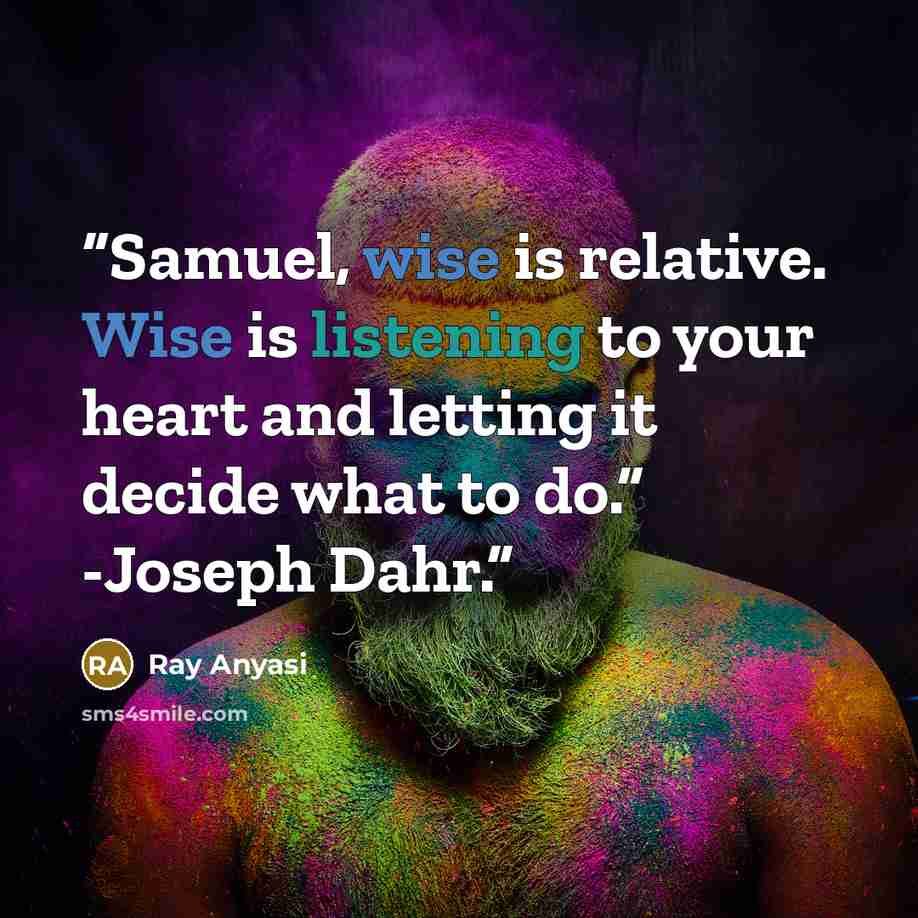 “Samuel, wise is relative. Wise is listening to your heart and letting it decide what to do.” -Joseph Dahr.” quote by Ray Anyasi