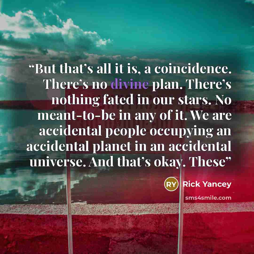 “But that’s all it is, a coincidence. There’s no divine plan. There’s nothing fated in our stars. No meant-to-be in any of it. We are accidental people occupying an accidental planet in an accidental universe. And that’s okay. These” quote by Rick Yancey