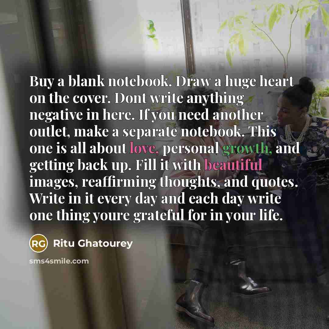 “Buy a blank notebook. Draw a huge heart on the cover. Dont write anything negative in here. If you need another outlet, make a separate notebook. This one is all about love, personal growth, and getting back up. Fill it with beautiful images, reaffirming thoughts, and quotes. Write in it every day…” quote by Ritu Ghatourey