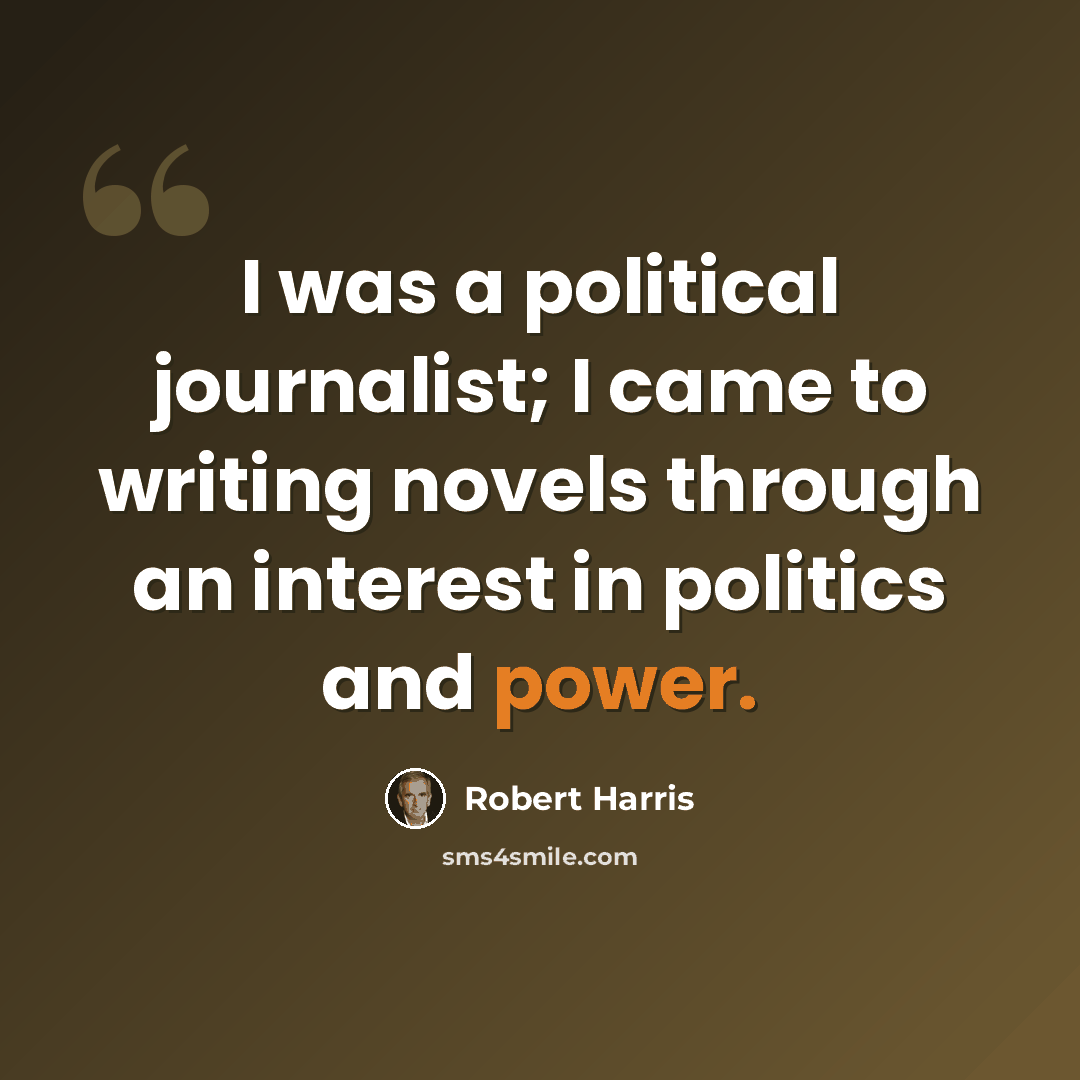 “I was a political journalist; I came to writing novels through an interest in politics and power.” quote by Robert Harris