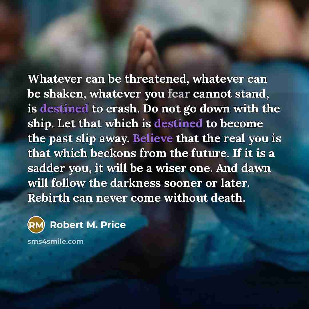 “Whatever can be threatened, whatever can be shaken, whatever you fear cannot stand, is destined to crash. Do not go down with the ship. Let that which is destined to become the past slip away. Believe that the real you is that which beckons from the future. If it is a sadder you, it will be a…” quote by Robert M. Price